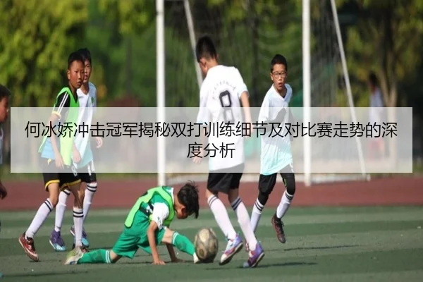 何冰娇冲击冠军揭秘双打训练细节及对比赛走势的深度分析